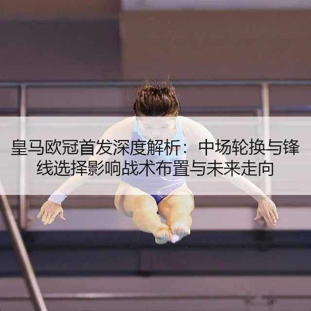 皇马欧冠首发深度解析：中场轮换与锋线选择影响战术布置与未来走向